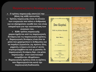  Ο τρόπος παραγωγής αποτελεί την
βάση της κάθε κοινωνίας.
 Τρόπος παραγωγής είναι το σύνολο
των ενεργειών που κάνει ο άνθρωπος
για να εξασφαλίσει αγαθά που του είναι
απαραίτητα για την ικανοποίηση των
αναγκών του.
 Κάθε τρόπος παραγωγής
χαρακτηρίζεται από τις παραγωγικές
δυνάμεις και τις παραγωγικές σχέσεις.
 Παραγωγικές δυνάμεις είναι όλα τα
μέσα που χρησιμοποιεί ο άνθρωπος για
να παράγει (εργαλεία, γη, πρώτες ύλες,
μηχανές, κτίρια κ.λπ.) και σ’ αυτές
συμπεριλαμβάνεται και η εργασία. Οι
παραγωγικές δυνάμεις δηλ. «τα μέσα
παραγωγής» στον καπιταλισμό
ονομάζονται «Κεφάλαιο».
 Παραγωγικές σχέσεις είναι οι σχέσεις
που δημιουργούνται κατά την
παραγωγική διαδικασία.
 