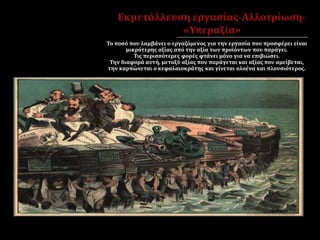 Το ποσό που λαμβάνει ο εργαζόμενος για την εργασία που προσφέρει είναι
μικρότερης αξίας από την αξία των προϊόντων που παράγει.
Τις περισσότερες φορές φτάνει μόνο για να επιβιώσει.
Την διαφορά αυτή, μεταξύ αξίας που παράγεται και αξίας που αμείβεται,
την καρπώνεται ο κεφαλαιοκράτης και γίνεται ολοένα και πλουσιότερος.
 