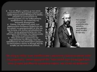  Για τον Μαρξ, ο τρόπος με τον οποίο
αναπτύσσεται η βιομηχανία παράγει μια
«μάζα παραγωγικών δυνάμεων οι οποίες
μπορούν να μετατραπούν σε
καταστροφικές για την ανθρωπότητα,
προβλέποντας την ανάπτυξη της
πολεμικής βιομηχανίας.
 Επίσης, ένα σημαντικό μέρος των
παραγωγικών δυνάμεων δεσμεύεται και
δεν μπορεί να χρησιμοποιηθεί σε όλη του
την έκταση, ενώ πολλοί καταδικάζονται,
λόγω της μη χρησιμοποίησης και των
αδυναμιών αξιοποίησης της παραγωγικής
δύναμης, να μείνουν άνεργοι.
 Όλοι αυτοί που υφίστανται την
εκμετάλλευση της δύναμης τους και
εμποδίζονται να την αναπτύξουν μπορούν
να αποτελέσουν εκείνη τη δύναμη που θα
κινηθεί για την κοινωνική αλλαγή.
 