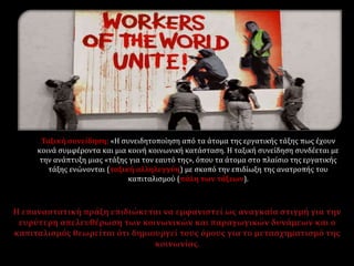 Ταξική συνείδηση: «Η συνειδητοποίηση από τα άτομα της εργατικής τάξης πως έχουν
κοινά συμφέροντα και μια κοινή κοινωνική κατάσταση. Η ταξική συνείδηση συνδέεται με
την ανάπτυξη μιας «τάξης για τον εαυτό της», όπου τα άτομα στο πλαίσιο της εργατικής
τάξης ενώνονται (ταξική αλληλεγγύη) με σκοπό την επιδίωξη της ανατροπής του
καπιταλισμού (πάλη των τάξεων).
 