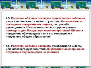 • 4.5. Родители обязаны посещать родительские собрания, 
а при невозможности личного участия обеспечивать их 
посещение доверенными лицами, по просьбе 
руководителя Школы или классного руководителя 
приходить для беседы при наличии претензий Школы к 
поведению обучающегося или его отношению к 
получению общего образования
• 4.6. Родители обязаны извещать руководителя Школы 
или классного руководителя об уважительных причинах 
отсутствия обучающегося на занятиях
 