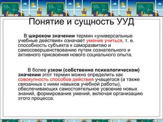 Понятие и сущность УУД
В широком значении термин «универсальные
учебные действия» означает умение учиться, т. е.
способность субъекта к саморазвитию и
самосовершенствованию путем сознательного и
активного присвоения нового социального опыта.
В более узком (собственно психологическом) 
значении этот термин можно определить как
совокупность способов действия учащегося (а также
связанных с ними навыков учебной работы),
обеспечивающих самостоятельное усвоение новых
знаний, формирование умений, включая организацию
этого процесса.
 