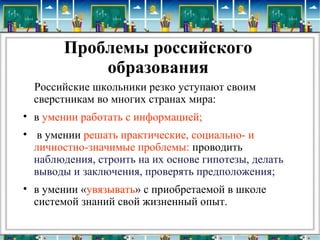 Проблемы российского
образования
Российские школьники резко уступают своим
сверстникам во многих странах мира:
• в умении работать с информацией;
• в умении решать практические, социально- и
личностно-значимые проблемы: проводить
наблюдения, строить на их основе гипотезы, делать
выводы и заключения, проверять предположения;
• в умении «увязывать» с приобретаемой в школе
системой знаний свой жизненный опыт.
 