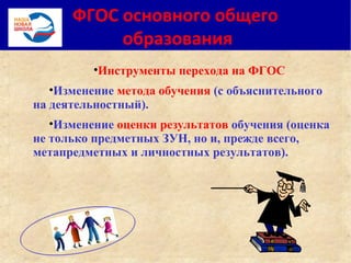 ФГОС основного общего
образования
•Инструменты перехода на ФГОС
•Изменение метода обучения (с объяснительного
на деятельностный).
•Изменение оценки результатов обучения (оценка
не только предметных ЗУН, но и, прежде всего,
метапредметных и личностных результатов).
 