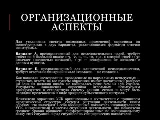 ОРГАНИЗАЦИОННЫЕ
АСПЕКТЫ
Для увеличения спектра возможных применений опросника он
сконструирован в двух вариантах, различающихся форматом ответов
испытуемых.
Вариант А, предназначенный для исследовательских целей, требует
ответа по 6-балльной шкале «-3, -2, -1, +1, +2, +3», в которой ответ «+3»
означает «полностью согласен», «-3» — «совершенно не согласен» с
данным пунктом.
Вариант Б, предназначенный для клинической психодиагностики,
требует ответов по бинарной шкале «согласен — не согласен».
Как показали исследования, проведенные на нормальных испытуемых —
студентах, ответы на все пункты опросника имеют достаточный разброс:
ни одна из половин шкалы не выбиралась реже, чем на 15% случаев.
Результаты заполнения опросника отдельным испытуемым
преобразуются в стандартную систему единиц—стенов и могут быть
наглядно представлены в виде профиля субъективного контроля.
Показатели опросника УСК организованы в соответствии с принципом
иерархической структуры системы регуляции деятельности таким
образом, что включают в себя обобщенный показатель индивидуального
УСК, инвариантный к частым ситуациям деятельности, два показателя
среднего уровня общности, дифференцированные по эмоциональному
знаку этих ситуаций, и ряд ситуационно-специфических показателей.
 