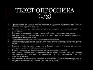 ТЕКСТ ОПРОСНИКА
(1/3)
1. Продвижение по службе больше зависит от удачного обстоятельства, чем от
способностей и усилий человека.
2. Большинство разводов происходит оттого, что люди не захотели приспособиться
друг к другу.
3. Болезнь – дело случая; если уж суждено заболеть, то ничего не поделаешь.
4. Люди оказываются одинокими из-за того, что сами не проявляют интереса и
дружелюбия к окружающим.
5. Осуществление моих желаний часто зависит от везения.
6. Бесполезно предпринимать усилия для того, чтобы завоевать симпатию других
людей.
7. Внешние обстоятельства — родители и благосостояние — влияют на семейное
счастье не меньше, чем отношения супругов.
8. Я часто чувствую, что мало влияю на то, что происходит со мной.
9. Как правило, руководство оказывается более эффективным, когда полностью
контролируются действия подчиненных, а не полагаются на их
самостоятельность.
10. Мои отметки и школе чаще зависели от случайных обстоятельств (например, от
настроения учителя), чем от моих собственных усилий.
 
