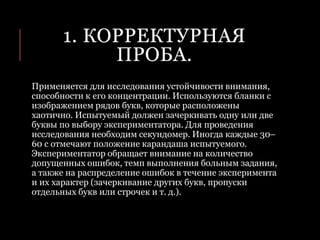 1. КОРРЕКТУРНАЯ
ПРОБА.
Применяется для исследования устойчивости внимания,
способности к его концентрации. Используются бланки с
изображением рядов букв, которые расположены
хаотично. Испытуемый должен зачеркивать одну или две
буквы по выбору экспериментатора. Для проведения
исследования необходим секундомер. Иногда каждые 30–
60 с отмечают положение карандаша испытуемого.
Экспериментатор обращает внимание на количество
допущенных ошибок, темп выполнения больным задания,
а также на распределение ошибок в течение эксперимента
и их характер (зачеркивание других букв, пропуски
отдельных букв или строчек и т. д.).
 