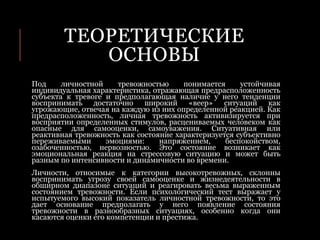 ТЕОРЕТИЧЕСКИЕ
ОСНОВЫ
Под личностной тревожностью понимается устойчивая
индивидуальная характеристика, отражающая предрасположенность
субъекта к тревоге и предполагающая наличие у него тенденции
воспринимать достаточно широкий «веер» ситуаций как
угрожающие, отвечая на каждую из них определенной реакцией. Как
предрасположенность, личная тревожность активизируется при
восприятии определенных стимулов, расцениваемых человеком как
опасные для самооценки, самоуважения. Ситуативная или
реактивная тревожность как состояние характеризуется субъективно
переживаемыми эмоциями: напряжением, беспокойством,
озабоченностью, нервозностью. Это состояние возникает как
эмоциональная реакция на стрессовую ситуацию и может быть
разным по интенсивности и динамичности во времени.
Личности, относимые к категории высокотревожных, склонны
воспринимать угрозу своей самооценке и жизнедеятельности в
обширном диапазоне ситуаций и реагировать весьма выраженным
состоянием тревожности. Если психологический тест выражает у
испытуемого высокий показатель личностной тревожности, то это
дает основание предполагать у него появление состояния
тревожности в разнообразных ситуациях, особенно когда они
касаются оценки его компетенции и престижа.
 
