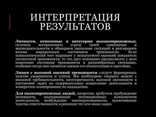 ИНТЕРПРЕТАЦИЯ
РЕЗУЛЬТАТОВ
Личности, относимые к категории высокотревожных,
склонны воспринимать угрозу своей самооценке и
жизнедеятельности в обширном диапазоне ситуаций и реагировать
весьма выраженным состоянием тревожности. Если
психологический тест выражает у испытуемого высокий показатель
личностной тревожности, то это дает основание предполагать у него
появление состояния тревожности в разнообразных ситуациях,
особенно когда они касаются оценки его компетенции и престижа.
Лицам с высокой оценкой тревожности следует формировать
чувство уверенности и успеха. Им необходимо смещать акцент с
внешней требовательности, категоричности, высокой значимости в
постановке задач на содержательное осмысление деятельности и
конкретное планирование по подзадачам.
Для низкотревожных людей, напротив, требуется пробуждение
активности, подчеркивание мотивационных компонентов
деятельности, возбуждение заинтересованности, высвечивание
чувства ответственности в решении тех или иных задач.
 
