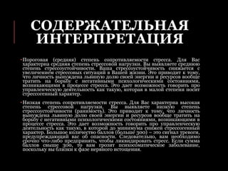 СОДЕРЖАТЕЛЬНАЯ
ИНТЕРПРЕТАЦИЯ
•Пороговая (средняя) степень сопротивляемости стресса. Для Вас
характерна средняя степень стрессовой нагрузки. Вы выявляете среднюю
степень стрессоустойчивости. Ваша стрессоустойчивость снижается с
увеличением стрессовых ситуаций в Вашей жизни. Это приводит к тому,
что личность вынуждена львиную долю своей энергии и ресурсов вообще
тратить на борьбу с негативными психологическими состояниями,
возникающими в процессе стресса. Это дает возможность говорить про
управленческую деятельность как такую, которая в малой степени носит
стрессогенный характер.
•Низкая степень сопротивляемости стресса. Для Вас характерна высокая
степень стрессовой нагрузки. Вы выявляете низкую степень
стрессоустойчивости (ранимость). Это приводит к тому, что личность
вынуждена львиную долю своей энергии и ресурсов вообще тратить на
борьбу с негативными психологическими состояниями, возникающими в
процессе стресса. Это дает возможность говорить про управленческую
деятельность как такую, в которой до минимума снижен стрессогенный
характер. Большое количество баллов (больше 300) – это сигнал тревоги,
предупреждающий вас об опасности. Следовательно, вам необходимо
срочно что-либо предпринять, чтобы ликвидировать стресс. Если сумма
баллов свыше 300, то вам грозит психосоматическое заболевание,
поскольку вы близки к фазе нервного истощения.
 
