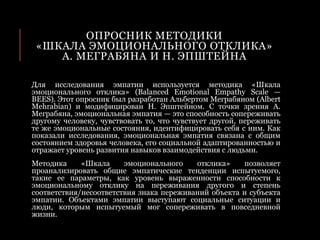 ОПРОСНИК МЕТОДИКИ
«ШКАЛА ЭМОЦИОНАЛЬНОГО ОТКЛИКА»
А. МЕГРАБЯНА И Н. ЭПШТЕЙНА
Для исследования эмпатии используется методика «Шкала
эмоционального отклика» (Balanced Emotional Empathy Scale —
BEES). Этот опросник был разработан Альбертом Меграбяном (Albert
Mehrabian) и модифицирован Н. Эпштейном. С точки зрения А.
Меграбяна, эмоциональная эмпатия — это способность сопереживать
другому человеку, чувствовать то, что чувствует другой, переживать
те же эмоциональные состояния, идентифицировать себя с ним. Как
показали исследования, эмоциональная эмпатия связана с общим
состоянием здоровья человека, его социальной адаптированностью и
отражает уровень развития навыков взаимодействия с людьми.
Методика «Шкала эмоционального отклика» позволяет
проанализировать общие эмпатические тенденции испытуемого,
такие ее параметры, как уровень выраженности способности к
эмоциональному отклику на переживания другого и степень
соответствия/несоответствия знака переживаний объекта и субъекта
эмпатии. Объектами эмпатии выступают социальные ситуации и
люди, которым испытуемый мог сопереживать в повседневной
жизни.
 