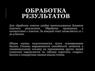 ОБРАБОТКА
РЕЗУЛЬТАТОВ
Для обработки ответов удобно воспользоваться Бланком
подсчета результатов. Обработка проводится в
соответствии с ключом. За каждый ответ начисляется от 1
до 4 баллов.
Общая оценка подсчитывается путем суммирования
баллов. Степень выраженности способности личности к
эмоциональному отклику на переживания других людей
(эмпатии) определяется по таблице пересчета «сырых»
баллов в стандартные оценки шкалы стенов.
 