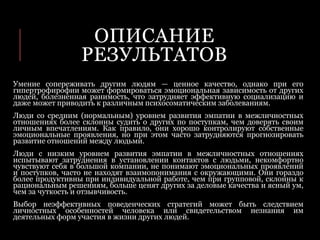 ОПИСАНИЕ
РЕЗУЛЬТАТОВ
Умение сопереживать другим людям — ценное качество, однако при его
гипертрофирофии может формироваться эмоциональная зависимость от других
людей, болезненная ранимость, что затрудняет эффективную социализацию и
даже может приводить к различным психосоматическим заболеваниям.
Люди со средним (нормальным) уровнем развития эмпатии в межличностных
отношениях более склонны судить о других по поступкам, чем доверять своим
личным впечатлениям. Как правило, они хорошо контролируют собственные
эмоциональные проявления, но при этом часто затрудняются прогнозировать
развитие отношений между людьми.
Люди с низким уровнем развития эмпатии в межличностных отношениях
испытывают затруднения в установлении контактов с людьми, некомфортно
чувствуют себя в большой компании, не понимают эмоциональных проявлений
и поступков, часто не находят взаимопонимания с окружающими. Они гораздо
более продуктивны при индивидуальной работе, чем при групповой, склонны к
рациональным решениям, больше ценят других за деловые качества и ясный ум,
чем за чуткость и отзывчивость.
Выбор неэффективных поведенческих стратегий может быть следствием
личностных особенностей человека или свидетельством незнания им
деятельных форм участия в жизни других людей.
 