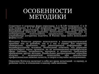 ОСОБЕННОСТИ
МЕТОДИКИ
Существует 6 основных форм опросника: A и B (187 вопросов), C и D
(105 вопросов), E и F (128 вопросов). Также были разработаны 14-
факторный подростковый, 12-факторный детский и 13-факторный
сокращённый взрослый варианты личностного опросника. Для их
интерпретации используются специальные, упрощённые и
сокращённые алгоритмы подсчёта. В России чаще всего используют
формы А и С.
Методика Кэттелла широко используется в психодиагностической
практике как за рубежом, так и у нас в стране. Его опросник
универсален, практичен, дает многогранную информацию об
индивидуальности человека. Необходимо отметить, что опросник
диагностирует черты личности, но не мотивационно-потребностную
сферу (мотивы, потребности, интересы и ценности), требующую
применения других методик. Наибольшее распространение опросник
получил в медицинской психологии, при диагностике
профессионально важных качеств, в спорте и научных исследованиях.
Опросник Кэттелла включает в себя все виды испытаний - и оценку, и
решение теста, и отношение к какому-либо явлению.
 