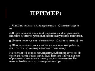 ПРИМЕР:
1. Я люблю смотреть командные игры: а) да в) иногда с)
нет
2. Я предпочитаю людей: а) сдержанных в) затрудняюсь
ответить с) быстро устанавливающих дружеские контакты.
3. Деньги не могут принести счастья: а) да в) не знаю с) нет
4. Женщина находится в таком же отношении к ребенку,
как кошка к: а) котенку в) собаке с) мальчику.
На последний вопрос есть правильный ответ: котенок. Но
таких вопросов очень мало. Если Вам что-нибудь неясно,
обратитесь к экспериментатору за разъяснениями. Не
начинайте без сигнала экспериментатора.
 