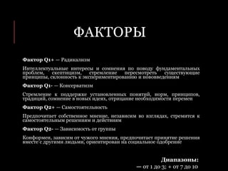 ФАКТОРЫ
Фактор Q1+ — Радикализм
Интеллектуальные интересы и сомнения по поводу фундаментальных
проблем, скептицизм, стремление пересмотреть существующие
принципы, склонность к экспериментированию и нововведениям
Фактор Q1- — Консерватизм
Стремление к поддержке установленных понятий, норм, принципов,
традиций, сомнение в новых идеях, отрицание необходимости перемен
Фактор Q2+ — Самостоятельность
Предпочитает собственное мнение, независим во взглядах, стремится к
самостоятельным решениям и действиям
Фактор Q2- — Зависимость от группы
Конформен, зависим от чужого мнения, предпочитает принятие решения
вместе с другими людьми, ориентирован на социальное одобрение
Диапазоны:
— от 1 до 3; + от 7 до 10
 