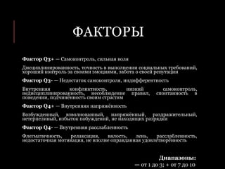 ФАКТОРЫ
Фактор Q3+ — Самоконтроль, сильная воля
Дисциплинированность, точность в выполнении социальных требований,
хороший контроль за своими эмоциями, забота о своей репутации
Фактор Q3- — Недостаток самоконтроля, индифферентность
Внутренняя конфликтность, низкий самоконтроль,
недисциплинированность, несоблюдение правил, спонтанность в
поведении, подчинённость своим страстям
Фактор Q4+ — Внутренняя напряжённость
Возбужденный, взволнованный, напряжённый, раздражительный,
нетерпеливый, избыток побуждений, не находящих разрядки
Фактор Q4- — Внутренняя расслабленность
Флегматичность, релаксация, вялость, лень, расслабленность,
недостаточная мотивация, не вполне оправданная удовлетворённость
Диапазоны:
— от 1 до 3; + от 7 до 10
 