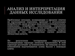 АНАЛИЗ И ИНТЕРПРЕТАЦИЯ
ДАННЫХ ИССЛЕДОВАНИЯ
Проблемные ситуации, возникающие в процессе ответов
на высказывания опросника, приводят к актуализации
потребностей, среди которых выделяются познавательные,
социальные, потребности самосознания, повышения
самоуважения и т. п. На основе этих потребностей человек
оценивает значимость и трудность задания, затраты
времени и сил, прогнозируемые оценки развития
личностных качеств.
По результатам тестирования определяется
мотивационная структура личности испытуемого. В этой
структуре различают 15 компонентов. По каждому из этих
компонентов подсчитывается сумма баллов с помощью
ключа
 
