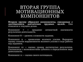 ВТОРАЯ ГРУППА
МОТИВАЦИОННЫХ
КОМПОНЕНТОВ
Вторую группу образуют компоненты, связанные с
достижением достаточно трудных целей. Они
относятся к текущим делам.
Компонент 7 — придание личностной значимости
результатам деятельности.
Компонент 8 — уровень сложности задания.
Компонент 9 — проявление волевого усилия. Выражает
оценку степени выраженности волевого усилия в ходе работы
над заданием.
Компонент 10 — оценка уровня достигнутых результатов.
Соотносится с возможностями субъекта в определенном виде
деятельности.
Компонент 11 — оценка своего потенциала.
 