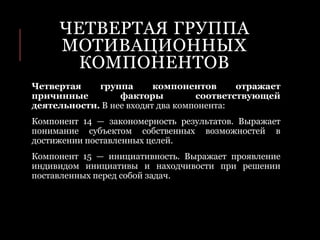 ЧЕТВЕРТАЯ ГРУППА
МОТИВАЦИОННЫХ
КОМПОНЕНТОВ
Четвертая группа компонентов отражает
причинные факторы соответствующей
деятельности. В нее входят два компонента:
Компонент 14 — закономерность результатов. Выражает
понимание субъектом собственных возможностей в
достижении поставленных целей.
Компонент 15 — инициативность. Выражает проявление
индивидом инициативы и находчивости при решении
поставленных перед собой задач.
 