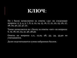 КЛЮЧ:
По 1 баллу начисляется за ответы «да» на следующие
вопросы: 2, 3, 4, 5, 7, 8, 9, 10, 14, 15, 16, 17, 21, 22, 25, 26, 27,
28, 29, 30, 32, 37, 41.
Также начисляется по 1 баллу за ответы «нет» на вопросы:
6, 19, 18, 20, 24, 31, 36, 38,39.
Ответы на вопросы 1,11, 12,19, 28, 33, 34, 35,40 не
учитываются.
Далее подсчитывается сумма набранных баллов.
 
