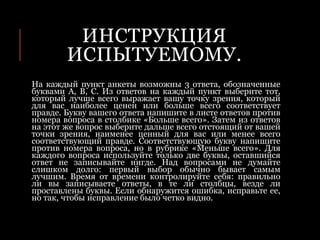 ИНСТРУКЦИЯ
ИСПЫТУЕМОМУ.
На каждый пункт анкеты возможны 3 ответа, обозначенные
буквами А, В, С. Из ответов на каждый пункт выберите тот,
который лучше всего выражает вашу точку зрения, который
для вас наиболее ценен или больше всего соответствует
правде. Букву вашего ответа напишите в листе ответов против
номера вопроса в столбике «Больше всего». Затем из ответов
на этот же вопрос выберите дальше всего отстоящий от вашей
точки зрения, наименее ценный для вас или менее всего
соответствующий правде. Соответствующую букву напишите
против номера вопроса, но в рубрике «Меньше всего». Для
каждого вопроса используйте только две буквы, оставшийся
ответ не записывайте нигде. Над вопросами не думайте
слишком долго: первый выбор обычно бывает самым
лучшим. Время от времени контролируйте себя: правильно
ли вы записываете ответы, в те ли столбцы, везде ли
проставлены буквы. Если обнаружится ошибка, исправьте ее,
но так, чтобы исправление было четко видно.
 