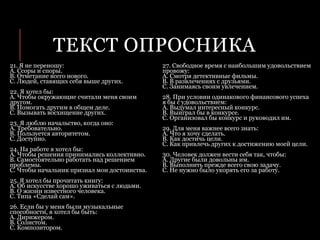 ТЕКСТ ОПРОСНИКА
21. Я не переношу:
А. Ссоры и споры.
B. Отметание всего нового.
C. Людей, ставящих себя выше других.
22. Я хотел бы:
A. Чтобы окружающие считали меня своим
другом.
B. Помогать другим в общем деле.
C. Вызывать восхищение других.
23. Я люблю начальство, когда оно:
A. Требовательно.
B. Пользуется авторитетом.
C. Доступно.
24. На работе я хотел бы:
А. Чтобы решения принимались коллективно.
B. Самостоятельно работать над решением
проблемы.
C. Чтобы начальник признал мои достоинства.
25. Я хотел бы прочитать книгу:
A. Об искусстве хорошо уживаться с людьми.
B. О жизни известного человека.
C. Типа «Сделай сам».
26. Если бы у меня были музыкальные
способности, я хотел бы быть:
A. Дирижером.
B. Солистом.
C. Композитором.
27. Свободное время с наибольшим удовольствием
провожу:
A. Смотря детективные фильмы.
B. В развлечениях с друзьями.
C. Занимаясь своим увлечением.
28. При условии одинакового финансового успеха
я бы с удовольствием:
A. Выдумал интересный конкурс.
B. Выиграл бы в конкурсе.
C. Организовал бы конкурс и руководил им.
29. Для меня важнее всего знать:
A. Что я хочу сделать.
B. Как достичь цели.
C. Как привлечь других к достижению моей цели.
30. Человек должен вести себя так, чтобы:
A. Другие были довольны им.
B. Выполнить прежде всего свою задачу.
C. Не нужно было укорять его за работу.
 