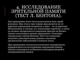 4. ИССЛЕДОВАНИЕ
ЗРИТЕЛЬНОЙ ПАМЯТИ
(ТЕСТ Л. БЕНТОНА).
Для проведения этого теста используется пять серий
рисунков. При этом в трех сериях предлагается по 10
карточек одинаковой сложности, в двух – по 15 карточек.
Испытуемому в течение 10 с показывают карточку, а затем
он должен воспроизвести увиденные фигуры на бумаге.
Анализ полученных данных проводится с помощью
специальных таблиц Бентона. Этот тест позволяет
получить дополнительные данные о наличии
органических заболеваний головного мозга.
При проведении патопсихологического эксперимента,
направленного на исследование нарушений памяти,
обычно выявляются особенности непосредственной и
опосредованной памяти.
 