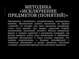 МЕТОДИКА
«ИСКЛЮЧЕНИЕ
ПРЕДМЕТОВ (ПОНЯТИЙ)»
Оценивается способность разграничивать разнородные
понятия. Испытуемый должен исключить из группы
«лишний» из четырех или пяти предметов (например:
«стол, ступ, кровать, пол, шкаф»; «дряхлый, старый,
изношенный, маленький, ветхий»). Иногда специально
вводят в задание карточки с рисунками (словами), где
нельзя провести такого рода исключение и обобщение.
Здоровые обследуемые в таких случаях заявляют, что
задание невыполнимо, а больные шизофренией с
легкостью объединяют в группу предметы, используя
«слабый», латентный признак того или иного предмета.
 
