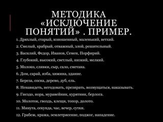 МЕТОДИКА
«ИСКЛЮЧЕНИЕ
ПОНЯТИЙ» . ПРИМЕР.
1. Дряхлый, старый, изношенный, маленький, ветхий.
2. Смелый, храбрый, отважный, злой, решительный.
3. Василий, Федор, Иванов, Семен, Порфирий.
4. Глубокий, высокий, светлый, низкий, мелкий.
5. Молоко, сливки, сыр, сало, сметана.
6. Дом, сарай, изба, хижина, здание.
7. Береза, сосна, дерево, дуб, ель.
8. Ненавидеть, негодовать, презирать, возмущаться, наказывать.
9. Гнездо, нора, муравейник, курятник, берлога.
10. Молоток, гвоздь, клещи, топор, долото.
11. Минута, секунда, час, вечер, сутки.
12. Грабеж, кража, землетрясение, поджог, нападение.
 