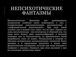 НЕПСИХОТИЧЕСКИЕ
ФАНТАЗМЫ
Непсихотические фантазмы как разновидность
псевдологии особенно часто встречаются у лиц с
истерическими психопатическими наклонностями и
«мифоманической конституцией». При этом такой
человек, как и всякий лгун, знает, что он лжет. Однако эта
ложь патологическая - она отличается от обычной тем, что
чаще всего бывает явно нецелесообразной, и больной
понимает всю ее бесполезность, но противостоять своей
потребности лгать не может. Псевдологии в отличие от
обычных истерических психопатических личностей, более
активны и в стремлениях воплотить в жизнь свои
фантастические построения, поэтому они чаще вступают в
конфликт с законом. Лживость при этом заслоняет у них
все остальные личностные черты.
 