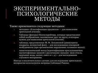 ЭКСПЕРИМЕНТАЛЬНО-
ПСИХОЛОГИЧЕСКИЕ
МЕТОДЫ
Также применяются следующие методики:
1. методика «Классификация предметов» – для выявления
зрительной агнозии;
2. Таблицы (фигуры) Поппельрейтера, которые представляют
собой изображения, наложенные друг на друга, и которые
нужны для выявления зрительной агнозии;
3. таблицы, предложенные М. Ф. Лукьяновой (движущиеся
квадраты, волнистый фон), – для исследования сенсорной
возбудимости (при органических нарушениях головного мозга);
4. тахистоскопический метод (идентификация прослушиваемых
магнитофонных записей с различными звуками: звон стекла,
журчание воды, шепот, свист и т. д.) – для исследования
слухового восприятия.
Иногда в исключительных случаях для исследования зрительного
восприятия используются матрицы (таблицы) Равена;
 