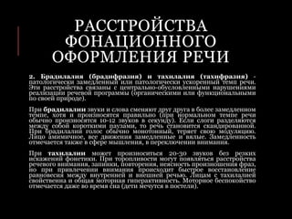РАССТРОЙСТВА
ФОНАЦИОННОГО
ОФОРМЛЕНИЯ РЕЧИ
2. Брадилалия (брадифразия) и тахилалия (тахифразия) -
патологически замедленный или патологически ускоренный темп речи.
Эти расстройства связаны с центрально-обусловленными нарушениями
реализации речевой программы (органическими или функциональными
по своей природе).
При брадилалии звуки и слова сменяют друг друга в более замедленном
темпе, хотя и произносятся правильно (при нормальном темпе речи
обычно произносятся 10-12 звуков в секунду). Если слоги разделяются
между собой короткими паузами, то речь становится скандированной.
При брадилалии голос обычно монотонный, теряет свою модуляцию.
Лицо амимичное, все движения замедленные и вялые. Замедленность
отмечается также в сфере мышления, в переключении внимания.
При тахилалии может произноситься 20-30 звуков без резких
искажений фонетики. При торопливости могут появляться расстройства
речевого внимания, запинки, повторения, неясность произношения фраз,
но при привлечении внимания происходит быстрое восстановление
равновесия между внутренней и внешней речью. Лицам с тахилалией
свойственна и общая моторная гиперактивность. Моторное беспокойство
отмечается даже во время сна (дети мечутся в постели).
 