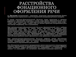 РАССТРОЙСТВА
ФОНАЦИОННОГО
ОФОРМЛЕНИЯ РЕЧИ
4. Дислалия (косноязычие) - нарушение, недостатки звукопроизношения фонем
при формально нормальном слухе и сохраненной иннервации речевого аппарата.
В основе акустико-фонематической дислалии лежат недостатки в процессе
узнавания и различения входящих в состав слова фонем (фонематических слух).
Ребенок не распознает тот или иной акустический признак сложного звука (гора -
«кора», жук - «щук», рыба - «лыба»). Все это мешает правильно воспринимать речь
как самому говорящему, так и слушающему.
При артикуляторно-фонематической дислалии фонематический слух у ребенка
сформирован полностью, но имеют место нарушения в моторном звене
производства речи. При этом может быть не полностью сформирована
артикуляторная база некоторых звуков, что приводит к замене нужного звука
другим, более простым по артикуляции. В других случаях, что бывает наиболее
часто, артикуляционная база сформирована, но принимается неправильное
решение об использовании звука, вследствие чего звуковой облик слова становится
неустойчивым (ребенок может произносить слова правильно и неправильно).
При артикуляторно-фонетической дислалии дефекты звуков обусловлены
неправильно сформировавшимися артикуляторными позициями. Чаще всего в этих
случаях неправильный звук по своему акустическому эффекту близок к
правильному и окружающими распознается.
Для обозначения искаженного произношения звуков используются международные
термины, образованные от названий букв греческого алфавита с помощью суффикса
«изм»: ротацизм - дефект произношения «р», ламбдацизм - «л», гаммацизм - «г»,
хитизм - «х», каппацизм - «к», сигматизм - свистящих и шипящих звуков и др.
 