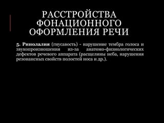 РАССТРОЙСТВА
ФОНАЦИОННОГО
ОФОРМЛЕНИЯ РЕЧИ
5. Ринолалия (гнусавость) - нарушение тембра голоса и
звукопроизношения из-за анатомо-физиологических
дефектов речевого аппарата (расщелины неба, нарушения
резонансных свойств полостей носа и др.).
 