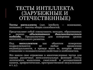 ТЕСТЫ ИНТЕЛЛЕКТА
(ЗАРУБЕЖНЫЕ И
ОТЕЧЕСТВЕННЫЕ)
Тесты интеллекта (лат. intellects — понимание,
познание) — тесты общих способностей.
Представляют собой совокупность методик, образованных
в рамках объективного диагностического
подхода. Предназначены для измерения уровня
интеллектуального развития.
Под интеллектом как объектом измерения
подразумеваются не любые проявления
индивидуальности, а прежде всего те, которые имеют
отношение к познавательным свойствам и особенностям.
Это нашло свое отражение в многочисленных тестах для
оценки различных интеллектуальных функций (тесты
логического мышления, смысловой и ассоциативной
памяти, арифметические, пространственной визуализации
и т. д.).
 