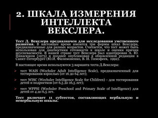 2. ШКАЛА ИЗМЕРЕНИЯ
ИНТЕЛЛЕКТА
ВЕКСЛЕРА.
Тест Д. Векслера предназначен для исследования умственного
развития. В настоящее время имеются три формы шкал Векслера,
предназначенные для разных возрастов. Считается, что тест может быть
использован для диагностики готовности к школе и оценки причин
неуспеваемости. В нашей стране тест Векслера был адаптирован А. Ю.
Панасюком (1973) и позднее опубликован в обновленной редакции в
Санкт-Петербурге (Ю.И. Филимоненко, В. И. Тимофеев, 1992).
В настоящее время используются 3 варианта теста Д.Векслера:
 тест WAIS (Wechsler Adult Intelligence Scale), предназначенный для
тестирования взрослых (от 16 до 64 лет);
 тест WISC (Wechsler Intelligence Scale for Children) - для тестирования
детей и подростков (от 6,5 до 16,5 лет);
 тест WPPSI (Wechsler Preschool and Primary Scale of Intelligence) для
детей от 4 до 6,5 лет.
Тест включает 11 субтестов, составляющих вербальную и
невербальную шкалы.
 