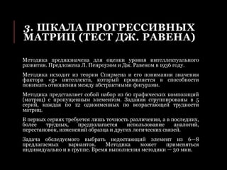 3. ШКАЛА ПРОГРЕССИВНЫХ
МАТРИЦ (ТЕСТ ДЖ. РАВЕНА)
Методика предназначена для оценки уровня интеллектуального
развития. Предложена Л. Пенроузом и Дж. Равеном в 1936 году.
Методика исходит из теории Спирмена и его понимания значения
фактора «g» интеллекта, который проявляется в способности
понимать отношения между абстрактными фигурами.
Методика представляет собой набор из 60 графических композиций
(матриц) с пропущенным элементом. Задания сгруппированы в 5
серий, каждая по 12 одноименных по возрастающей трудности
матриц.
В первых сериях требуется лишь точность различения, а в последних,
более трудных, предполагается использование аналогий,
перестановок, изменений образца и других логических связей.
Задача обследуемого выбрать недостающий элемент из 6—8
предлагаемых вариантов. Методика может применяться
индивидуально и в группе. Время выполнения методики — 30 мин.
 