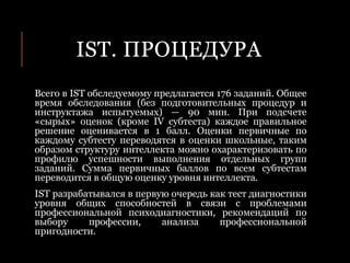 IST. ПРОЦЕДУРА
Всего в IST обследуемому предлагается 176 заданий. Общее
время обследования (без подготовительных процедур и
инструктажа испытуемых) — 90 мин. При подсчете
«сырых» оценок (кроме IV субтеста) каждое правильное
решение оценивается в 1 балл. Оценки первичные по
каждому субтесту переводятся в оценки школьные, таким
образом структуру интеллекта можно охарактеризовать по
профилю успешности выполнения отдельных групп
заданий. Сумма первичных баллов по всем субтестам
переводится в общую оценку уровня интеллекта.
IST разрабатывался в первую очередь как тест диагностики
уровня общих способностей в связи с проблемами
профессиональной психодиагностики, рекомендаций по
выбору профессии, анализа профессиональной
пригодности.
 