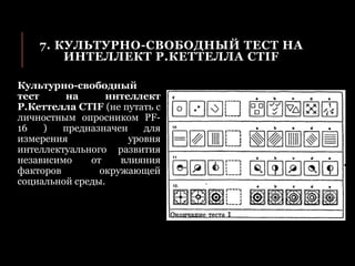 7. КУЛЬТУРНО-СВОБОДНЫЙ ТЕСТ НА
ИНТЕЛЛЕКТ Р.КЕТТЕЛЛА CTIF
Культурно-свободный
тест на интеллект
Р.Кеттелла CTIF (не путать с
личностным опросником PF-
16 ) предназначен для
измерения уровня
интеллектуального развития
независимо от влияния
факторов окружающей
социальной среды.
 