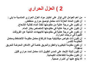 2)‫العزل‬‫الحراري‬
•‫يلي‬ ‫ما‬ ‫المناسبة‬ ‫الحراري‬ ‫العزل‬ ‫مواد‬ ‫اختيار‬ ‫على‬ ‫تؤثر‬ ‫التي‬ ‫العوامل‬ ‫أهم‬ ‫من‬:
•‫ذات‬ ‫العازلة‬ ‫المادة‬ ‫تكون‬ ‫أن‬‫حراري‬ ‫توصيل‬ ‫معامل‬‫منخفض‬.
•‫مقاومتها‬ ‫من‬ ‫عالية‬ ‫درجة‬ ‫على‬ ‫تكون‬ ‫أن‬‫الماء‬ ‫لنفاذ‬‫اإلشعاع‬ ‫نفاذية‬.
•‫المتصاص‬ ‫مقاومتها‬ ‫في‬ ‫عالية‬ ‫درجة‬ ‫على‬ ‫تكون‬ ‫أن‬‫بخار‬‫الماء‬.
•‫مقاومتها‬ ‫في‬ ‫عالية‬ ‫درجة‬ ‫على‬ ‫تكون‬ ‫أن‬‫لالجهادات‬‫الفروقات‬ ‫عن‬ ‫الناتجة‬
‫الحرارة‬ ‫درجات‬ ‫في‬ ‫الكبيرة‬.
•‫ذات‬ ‫تكون‬ ‫أن‬‫ميكانيكية‬ ‫خواص‬‫معامل‬ ‫كارتفاع‬ ‫جيدة‬‫االنضغاط‬ ‫مقاومة‬‫ومعامل‬
‫للكسر‬ ‫المقاومة‬.
•‫مقاومة‬ ‫تكون‬ ‫أن‬‫للبكتيري‬‫ا‬‫والعفن‬‫للحريق‬ ‫المعرضة‬ ‫األماكن‬ ‫في‬ ‫خاصة‬ ‫والحريق‬
‫بسهولة‬.
•‫ذات‬ ‫الطويل‬ ‫المدى‬ ‫على‬ ‫األبعاد‬ ‫ثابتة‬ ‫تكون‬ ‫أن‬‫حراري‬ ‫تمدد‬ ‫معامل‬‫قليل‬.
•‫مقاومة‬ ‫تكون‬ ‫أن‬‫الكيمائية‬ ‫للتفاعالت‬.
•‫صحية‬ ‫أضرار‬ ‫أي‬ ‫عنها‬ ‫ينتج‬ ‫أال‬.
 