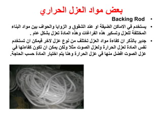 ‫بعض‬‫العزل‬ ‫مواد‬‫الحراري‬
•Backing Rod
•‫مواد‬ ‫بين‬ ‫والحواف‬ ‫الزوايا‬ ‫و‬ ‫الشقوق‬ ‫عند‬ ‫او‬ ‫الضيقة‬ ‫االماكن‬ ‫في‬ ‫يستخدم‬‫البناء‬
‫عام‬ ‫بشكل‬ ‫تعزل‬ ‫المادة‬ ‫وهذه‬ ‫الفراغات‬ ‫هذه‬ ‫وتسكير‬ ‫للعزل‬ ‫المختلفة‬.
•‫عزل‬ ‫نوع‬ ‫من‬ ‫تختلف‬ ‫العزل‬ ‫مواد‬ ‫كفاءة‬ ‫ان‬ ‫بالذكر‬ ‫جدير‬‫الخر‬‫تس‬ ‫ان‬ ‫فيمكن‬‫تخدم‬
‫كفاءته‬ ‫تكون‬ ‫ان‬ ‫يمكن‬ ‫ولكن‬ ‫مثال‬ ‫الصوت‬ ‫ولعزل‬ ‫الحرارة‬ ‫لعزل‬ ‫المادة‬ ‫نفس‬‫في‬ ‫ا‬
‫الحاج‬ ‫حسب‬ ‫المادة‬ ‫اختيار‬ ‫يتم‬ ‫وهنا‬ ‫الحرارة‬ ‫عزل‬ ‫في‬ ‫منها‬ ‫افضل‬ ‫الصوت‬ ‫عزل‬‫ة‬.
 