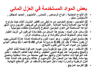 ‫بعض‬‫العزل‬ ‫في‬ ‫المستخدمة‬ ‫المواد‬‫المائي‬
•1)‫المعدنية‬ ‫االلواح‬:‫الرصاص‬ ‫الواح‬,‫النحاس‬,‫االلمنيوم‬,‫الحديد‬‫المجلفن‬,
‫االستينلس‬‫ستيل‬.
•2)‫البتومين‬:‫يصنع‬‫البتومين‬‫حيث‬ ‫الخام‬ ‫البترول‬ ‫تقطير‬ ‫من‬ ‫تبقى‬ ‫ما‬ ‫من‬‫يتراوح‬
‫الصالبة‬ ‫وشبه‬ ‫الصالبة‬ ‫بين‬ ‫قوامه‬,‫في‬ ‫للذوبان‬ ‫قابل‬‫كبريتيور‬‫الكربون‬‫أشهر‬ ‫ومن‬
‫العزل‬ ‫في‬ ‫المستعملة‬ ‫أنواعه‬‫البتومين‬‫المنفوخ‬(‫المؤكسد‬)‫معلقات‬‫بتيومي‬‫تية‬.
•3)‫المياه‬ ‫عزل‬ ‫سائل‬:‫مادة‬ ‫خلط‬ ‫من‬ ‫السائل‬ ‫هذا‬ ‫يصنع‬‫البرافين‬‫الط‬ ‫الزيت‬ ‫إلى‬‫يار‬
‫الرش‬ ‫بماكينات‬ ‫يرش‬ ‫أو‬ ‫بالفرشاة‬ ‫السائل‬ ‫المخلوط‬ ‫يدهن‬ ‫حيث‬.
•4)‫البولي‬ ‫مشمع‬‫ايثيلين‬:‫للمباني‬ ‫عازلة‬ ‫كمادة‬ ‫والستعماله‬ ‫اللون‬ ‫أسود‬ ‫وهو‬‫يجب‬
‫عن‬ ‫يقل‬ ‫ال‬ ‫سمكه‬ ‫يكون‬ ‫أن‬0.46‫حوالي‬ ‫ووزنه‬ ‫مم‬0.48‫كجم‬/‫م‬2‫البولي‬ ‫ويعتبر‬
‫ايثيلين‬‫االنبعاج‬ ‫تقاوم‬ ‫التي‬ ‫المرنة‬ ‫المواد‬ ‫من‬.
•5)‫األسفلت‬:‫جيد‬ ‫عازل‬ ‫وهو‬‫للزطوبة‬‫العالي‬ ‫للشد‬ ‫تحمله‬ ‫قوة‬ ‫عدم‬ ‫عيوبه‬ ‫ومن‬
‫والنبعج‬‫الخفيف‬ ‫المبنى‬ ‫هبوط‬ ‫عند‬ ‫وخصوصا‬.‫أيضا‬ ‫وهناك‬‫األسفل‬ ‫لفائف‬‫ت‬:‫تعتبر‬
‫العزل‬ ‫امكانية‬ ‫ذات‬ ‫النوعية‬ ‫هذه‬‫والنهو‬‫مادة‬ ‫من‬ ‫مصنعة‬ ‫فهي‬ ‫معا‬‫أسفلتية‬‫وملص‬‫ق‬
‫عادة‬ ‫المادة‬ ‫هذه‬ ‫وتوضع‬ ‫خالفه‬ ‫أو‬ ‫األلومنيوم‬ ‫مثل‬ ‫المعدن‬ ‫من‬ ‫جدا‬ ‫رقيقة‬ ‫مادة‬ ‫بها‬
‫داخل‬ ‫أيضا‬ ‫والحرارة‬ ‫الرطوبة‬ ‫لعزل‬‫الحوائط‬‫النهائية‬ ‫األسطح‬ ‫على‬ ‫أو‬ ‫واألسقف‬.
•6)‫المزجج‬ ‫القرميد‬.
 