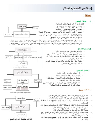 2-‫للمحاكم‬ ‫التصمٌمٌة‬ ‫االسس‬
‫المداخل‬:
.1‫الجمهور‬ ‫مداخل‬:
‫المحامٌن‬ ‫مدخل‬ ‫نفسها‬ ‫هى‬ ‫تكون‬ ‫ما‬ ‫غالبا‬
•‫واضح‬ ‫بشكل‬ ‫مإكدة‬ ‫تكون‬ ‫ان‬ ‫ٌجب‬.
•‫وسلطانه‬ ‫القانون‬ ‫قوة‬ ‫تعكس‬ ‫ان‬ ‫ٌجب‬.
•‫الرئٌسٌة‬ ‫الحركة‬ ‫مححاور‬ ‫من‬ ‫وقرٌبة‬ ‫واضحة‬ ‫تكون‬ ‫ان‬ ‫ٌجب‬.
•‫الجمهور‬ ‫مدخل‬ ‫امام‬ ‫جٌدة‬ ‫مساحة‬ ‫ذات‬ ‫ساحة‬ ‫تكون‬ ‫ان‬ ‫ٌفضل‬
‫المجمع‬ ‫ترتاد‬ ‫التى‬ ‫الكبٌرة‬ ‫االعداد‬ ‫لتستوعب‬.
•‫حدوث‬ ‫دون‬ ‫تحول‬ ‫التى‬ ‫والمراقبة‬ ‫االمن‬ ‫قوات‬ ‫خالل‬ ‫من‬ ‫الجمهور‬ ‫لمداخل‬ ‫االمنٌة‬ ‫الحماٌة‬ ‫توفٌر‬ ‫ٌجب‬
‫واحد‬ ‫مكان‬ ‫فى‬ ‫والمتنازعٌن‬ ‫المتخاصمٌن‬ ‫بإجتماع‬ ‫المتمثل‬ ‫الموقف‬ ‫لطبٌعة‬ ‫نظرا‬ ‫منها‬ ‫بالقرب‬ ‫النزاعات‬.
2.‫القضاة‬ ‫مداخل‬:
•‫كبٌر‬ ‫بشكل‬ ‫مإكد‬ ‫غٌر‬ ‫جانبى‬ ‫موقعه‬ ‫ٌكون‬.
•‫بهم‬ ‫الخاصة‬ ‫السٌارات‬ ‫مواقف‬ ‫من‬ ‫قرٌب‬ ‫ٌكون‬ ‫ان‬ ‫ٌجب‬.
•‫من‬ ‫الدخل‬ ‫لمستخدمى‬ ‫الالزمة‬ ‫االمنٌة‬ ‫الحماٌة‬ ‫توفٌر‬ ‫ٌجب‬
‫الزوار‬ ‫وكبار‬ ‫قضاة‬.
•‫الحركة‬ ‫محاور‬ ‫مع‬ ‫قوٌة‬ ‫عالقة‬ ‫ذات‬ ‫استراحة‬ ‫توفٌر‬ ‫ٌفضل‬
‫المدخل‬ ‫هذا‬ ‫بمستخدمى‬ ‫الخاصة‬.
3.‫المتهمٌن‬ ‫مدخل‬:
•‫للعامة‬ ‫ظاهر‬ ‫غٌر‬ ‫خلفى‬ ‫موقعه‬ ‫ٌكون‬.
•‫له‬ ‫المشددة‬ ‫االمنٌة‬ ‫المراقبة‬ ‫توفٌر‬ ‫ٌجب‬.
•‫السجون‬ ‫لعربة‬ ‫خاص‬ ‫مدخل‬ ً‫توف‬ ‫ٌجب‬,‫تقف‬ ‫بحٌث‬
‫المتهمٌن‬ ‫حجز‬ ‫أماكن‬ ‫أمام‬ ‫مباشرة‬.
•‫المتهمٌن‬ ‫حجز‬ ‫أماكن‬ ‫تربط‬ ‫التى‬ ‫قوٌة‬ ‫العالقة‬ ‫تكون‬ ‫ان‬ ‫ٌجب‬
‫المحكمة‬ ‫قاعة‬ ‫الى‬ ‫توصلهم‬ ‫التى‬ ‫الحركة‬ ‫بمحاور‬.
‫الجمهور‬ ‫صالة‬:
•‫ٌجب‬‫توفٌر‬‫استراحة‬‫انتظار‬ ‫وصالة‬‫للجمهور‬ً‫ف‬ ‫كبٌرة‬‫الطابق‬
ً‫األرض‬,‫بحٌث‬‫تستوعب‬‫الجمهور‬‫انعقاد‬ ‫انتظار‬ ‫أثناء‬‫الجلسات‬.
•‫ٌجب‬‫توفٌر‬‫أماكن‬‫انتظار‬‫المجمع‬ ‫طوابق‬ ‫من‬ ‫طابق‬ ‫كل‬ ‫فى‬‫وعند‬‫قاعة‬ ‫مدخل‬
‫محكمة‬ ‫كل‬.
•‫االنتظار‬ ‫اماكن‬ ‫تزوٌد‬ ‫ٌفضل‬‫طاوالت‬ ‫مع‬ ‫بمقاعد‬ ‫الرئٌسٌة‬ ‫االنتظار‬ ‫صالة‬ ً‫ف‬
,‫صغٌرة‬‫الصغٌرة‬ ‫االستراحات‬ ‫أما‬‫بالمقاعد‬ ‫فٌكتفى‬‫فقط‬.
•‫مراقبة‬ ‫تكون‬ ‫أن‬ ‫ٌجب‬ً‫ا‬‫جٌد‬‫من‬‫وحدات‬‫والمراقبة‬ ‫األمن‬.
•‫أماكن‬ ‫بٌن‬ ‫الفصل‬ ‫ٌفصل‬‫انتظار‬ً‫وأهال‬ ‫المتٌهٌن‬ ً‫أهال‬‫وقوع‬ ‫لتفادي‬ ً‫المدع‬
‫الطرفٌن‬ ‫بٌن‬ ‫صدامات‬ ‫أٌة‬.
•‫ٌجب‬‫توفٌر‬‫أماكن‬ً‫ف‬ ‫انتظار‬‫طوابق‬ ‫من‬ ‫طابق‬ ‫كل‬‫وعند‬ ,‫المجمع‬‫كل‬ ‫مدخل‬
‫محكمة‬ ‫قاعة‬.‫العالقات‬‫الوظٌفٌة‬‫الجمهور‬ ‫الستراحة‬
 