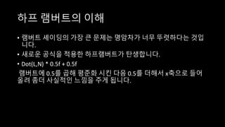 하프 램버트의 이해
• 램버트 셰이딩의 가장 큰 문제는 명암차가 너무 뚜렷하다는 것입
니다.
• 새로운 공식을 적용한 하프램버트가 탄생합니다.
• Dot(L,N) * 0.5f + 0.5f
램버트에 0.5를 곱해 평준화 시킨 다음 0.5를 더해서 x축으로 들어
올려 좀더 사실적인 느낌을 주게 됩니다.
 