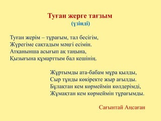 Туған жерге тағзым
(үзінді)
Туған жерім – тұрағым, тал бесігім,
Жүрегіме сақтадым мәңгі есімін.
Атқанынша асығып ақ таңына,
Қызығына құмарттым бал кешінің.
Жұртымды ата-бабам мұра қылды,
Сыр тұнды көкіректе жыр ағылды.
Бұлақтан кем көрмеймін көлдерімді,
Жұмақтан кем көрмеймін тұрағымды.
Сағынтай Аңсаған
 