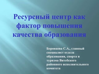 Ресурсный центр как
фактор повышения
качества образования
Боровцова С.А., главный
специалист отдела
образования, спорта и
туризма Витебского
районного исполнительного
комитета
 