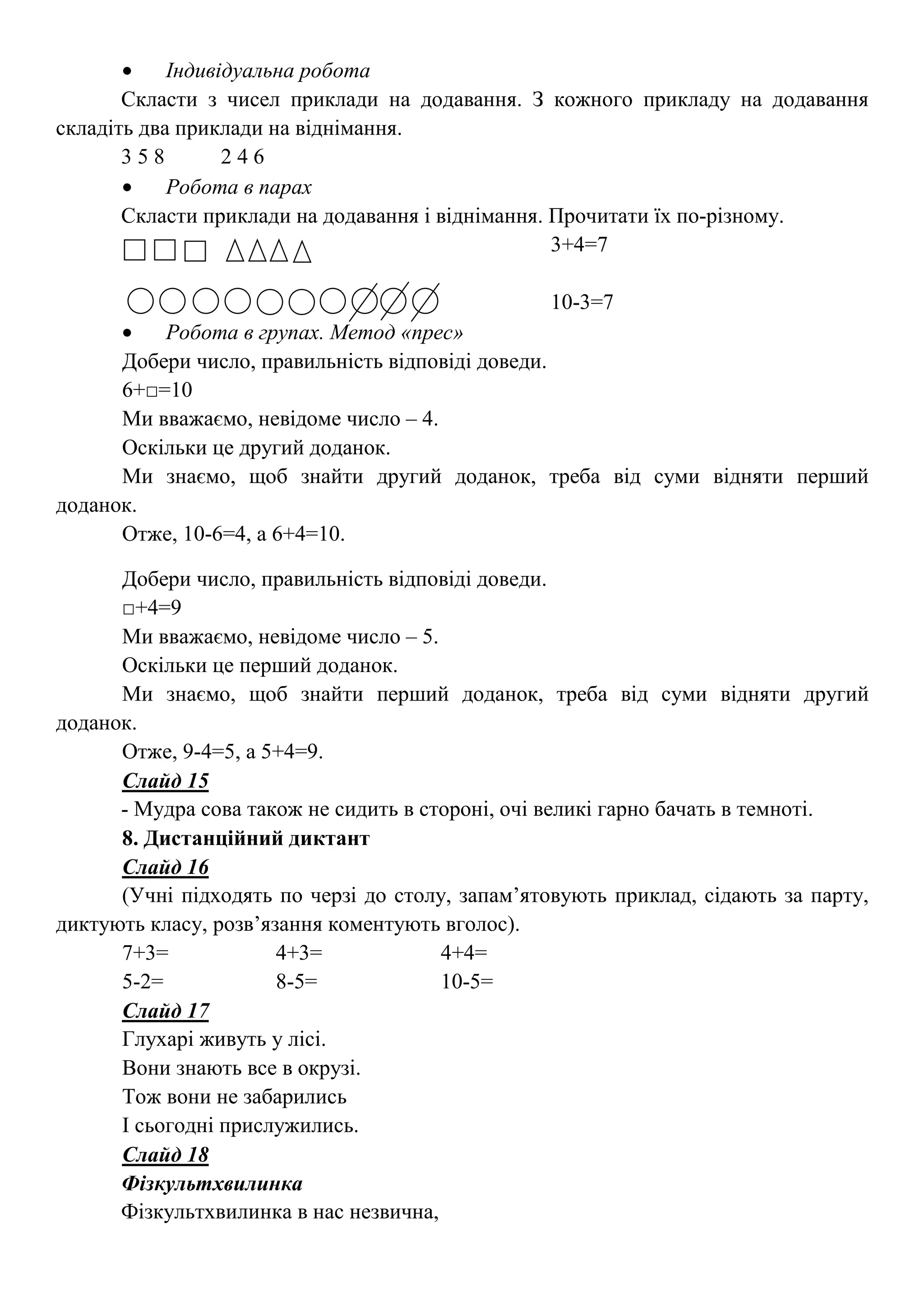 • Індивідуальна робота
Скласти з чисел приклади на додавання. З кожного прикладу на додавання
складіть два приклади на віднімання.
3 5 8 2 4 6
• Робота в парах
Скласти приклади на додавання і віднімання. Прочитати їх по-різному.
3+4=7
10-3=7
• Робота в групах. Метод «прес»
Добери число, правильність відповіді доведи.
6+□=10
Ми вважаємо, невідоме число – 4.
Оскільки це другий доданок.
Ми знаємо, щоб знайти другий доданок, треба від суми відняти перший
доданок.
Отже, 10-6=4, а 6+4=10.
Добери число, правильність відповіді доведи.
□+4=9
Ми вважаємо, невідоме число – 5.
Оскільки це перший доданок.
Ми знаємо, щоб знайти перший доданок, треба від суми відняти другий
доданок.
Отже, 9-4=5, а 5+4=9.
Слайд 15
- Мудра сова також не сидить в стороні, очі великі гарно бачать в темноті.
8. Дистанційний диктант
Слайд 16
(Учні підходять по черзі до столу, запам’ятовують приклад, сідають за парту,
диктують класу, розв’язання коментують вголос).
7+3= 4+3= 4+4=
5-2= 8-5= 10-5=
Слайд 17
Глухарі живуть у лісі.
Вони знають все в окрузі.
Тож вони не забарились
І сьогодні прислужились.
Слайд 18
Фізкультхвилинка
Фізкультхвилинка в нас незвична,
 