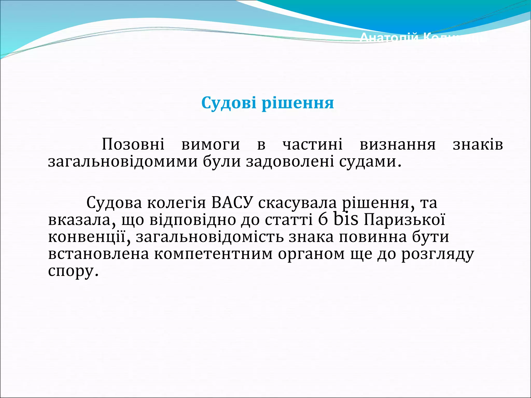 Судові рішення
Позовні вимоги в частині визнання знаків
загальновідомими були задоволені судами.
Судова колегія ВАСУ скасувала рішення, та
вказала, що відповідно до статті 6 bis Паризької
конвенції, загальновідомість знака повинна бути
встановлена компетентним органом ще до розгляду
спору.
Анатолій Кодинець
 