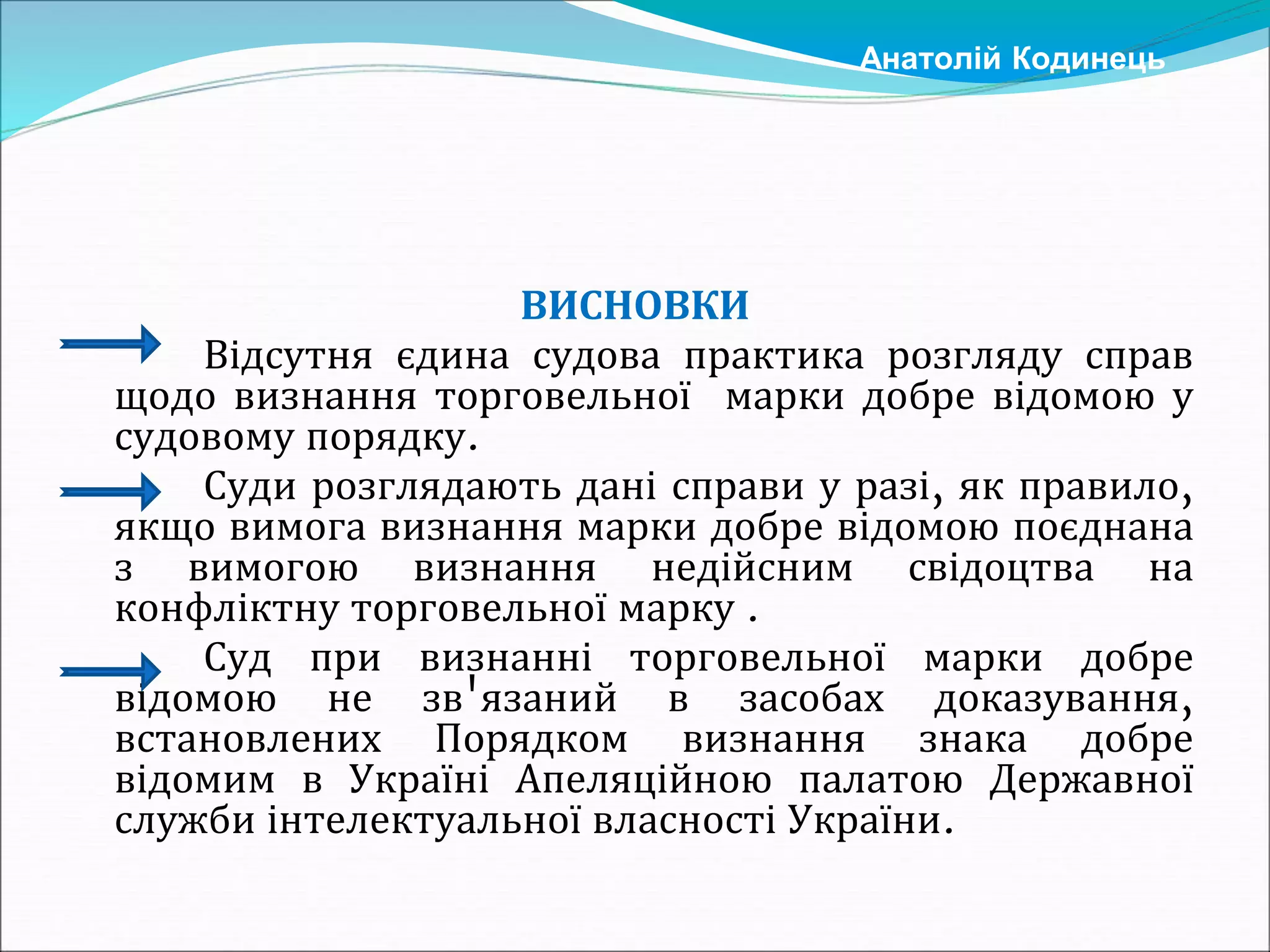 ВИСНОВКИ
Відсутня єдина судова практика розгляду справ
щодо визнання торговельної марки добре відомою у
судовому порядку.
Суди розглядають дані справи у разі, як правило,
якщо вимога визнання марки добре відомою поєднана
з вимогою визнання недійсним свідоцтва на
конфліктну торговельної марку .
Суд при визнанні торговельної марки добре
відомою не зв'язаний в засобах доказування,
встановлених Порядком визнання знака добре
відомим в Україні Апеляційною палатою Державної
служби інтелектуальної власності України.
Анатолій Кодинець
 